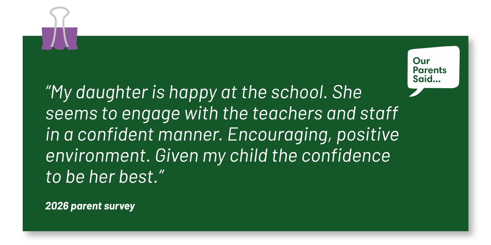 “My daughter is happy at the school. She seems to engage with the teachers and staff in a confident manner. Encouraging, positive environment. Given my child the confidence to be her best.”  2026 Parent Survey Quote